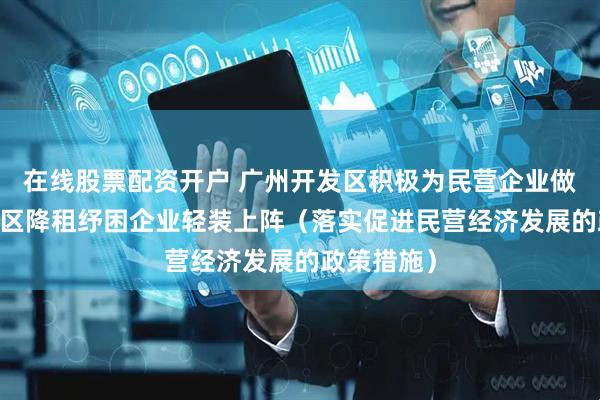 在线股票配资开户 广州开发区积极为民营企业做好服务 园区降租纾困企业轻装上阵（落实促进民营经济发展的政策措施）