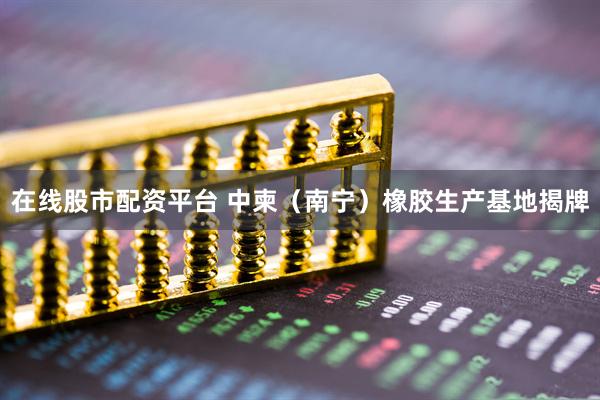 在线股市配资平台 中柬（南宁）橡胶生产基地揭牌
