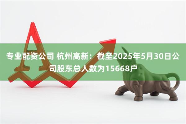 专业配资公司 杭州高新：截至2025年5月30日公司股东总人数为15668户