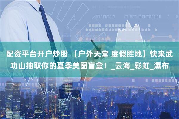 配资平台开户炒股 【户外天堂 度假胜地】快来武功山抽取你的夏季美图盲盒！_云海_彩虹_瀑布