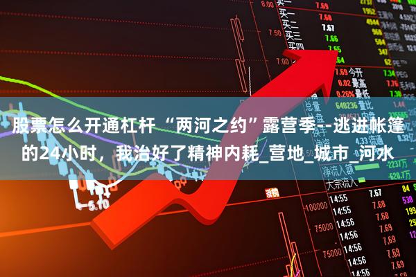 股票怎么开通杠杆 “两河之约”露营季--逃进帐篷的24小时，我治好了精神内耗_营地_城市_河水