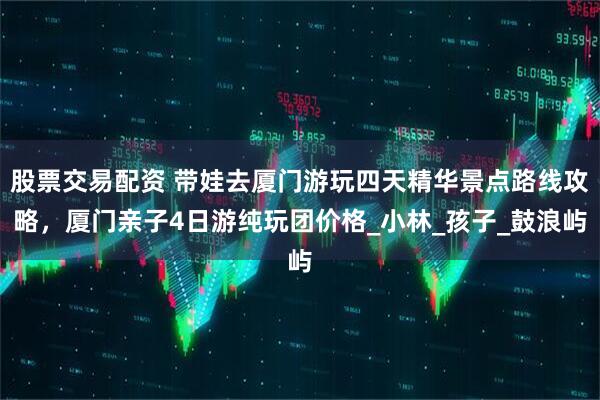 股票交易配资 带娃去厦门游玩四天精华景点路线攻略，厦门亲子4日游纯玩团价格_小林_孩子_鼓浪屿