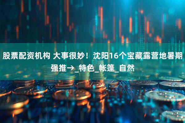 股票配资机构 大事很妙！沈阳16个宝藏露营地暑期强推→_特色_帐篷_自然
