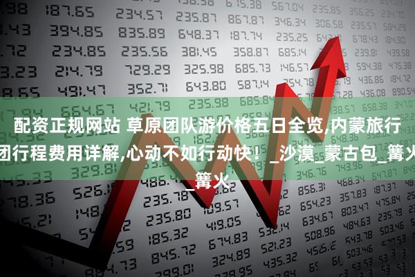 配资正规网站 草原团队游价格五日全览,内蒙旅行团行程费用详解,心动不如行动快！_沙漠_蒙古包_篝火