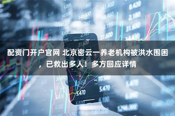 配资门开户官网 北京密云一养老机构被洪水围困，已救出多人！多方回应详情