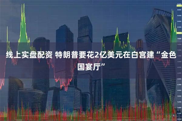线上实盘配资 特朗普要花2亿美元在白宫建“金色国宴厅”