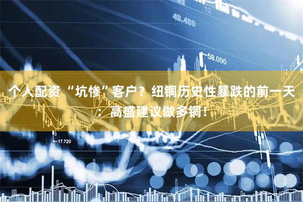 个人配资 “坑惨”客户？纽铜历史性暴跌的前一天：高盛建议做多铜！