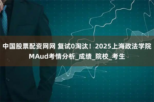 中国股票配资网网 复试0淘汰！2025上海政法学院MAud考情分析_成绩_院校_考生