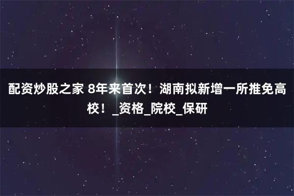 配资炒股之家 8年来首次！湖南拟新增一所推免高校！_资格_院校_保研