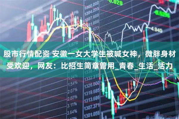 股市行情配资 安徽一女大学生被喊女神，微胖身材受欢迎，网友：比招生简章管用_青春_生活_活力