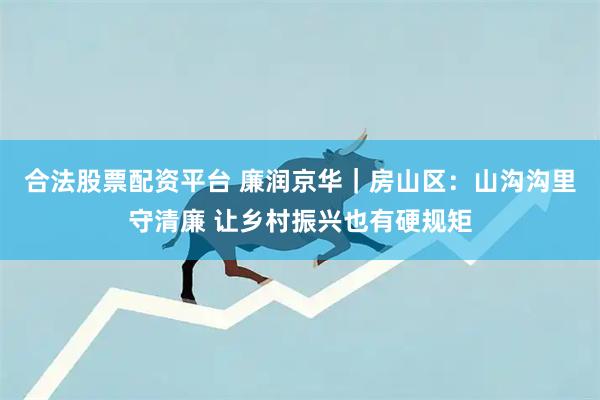 合法股票配资平台 廉润京华｜房山区：山沟沟里守清廉 让乡村振兴也有硬规矩