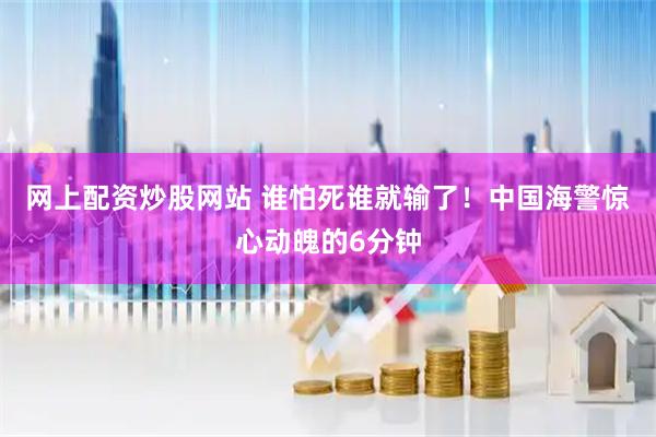 网上配资炒股网站 谁怕死谁就输了！中国海警惊心动魄的6分钟
