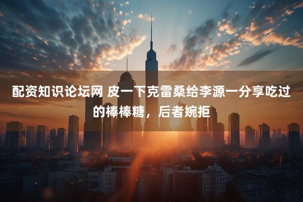 配资知识论坛网 皮一下克雷桑给李源一分享吃过的棒棒糖，后者婉拒
