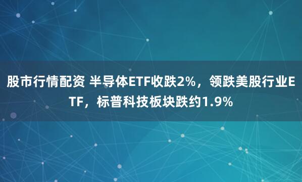 股市行情配资 半导体ETF收跌2%，领跌美股行业ETF，标普科技板块跌约1.9%