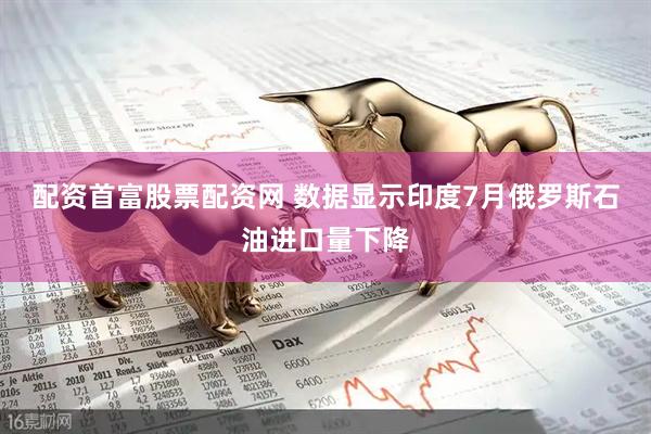 配资首富股票配资网 数据显示印度7月俄罗斯石油进口量下降