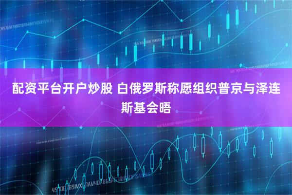 配资平台开户炒股 白俄罗斯称愿组织普京与泽连斯基会晤