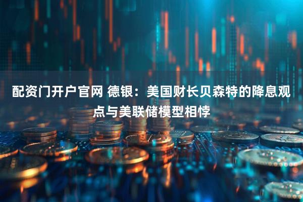 配资门开户官网 德银：美国财长贝森特的降息观点与美联储模型相悖