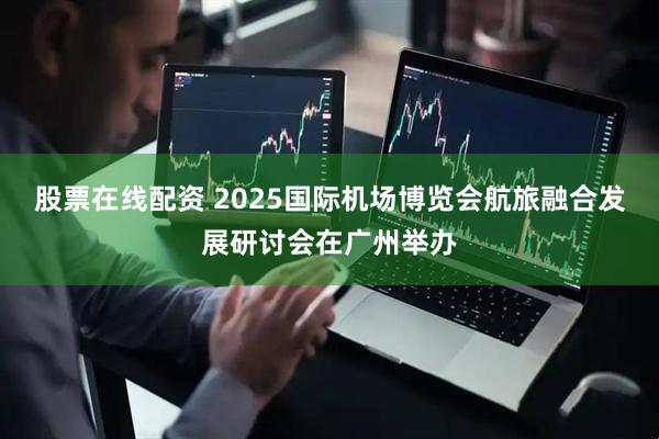 股票在线配资 2025国际机场博览会航旅融合发展研讨会在广州举办