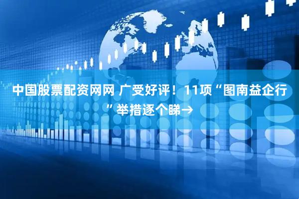 中国股票配资网网 广受好评！11项“图南益企行”举措逐个睇→
