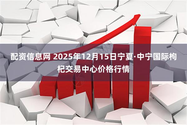 配资信息网 2025年12月15日宁夏·中宁国际枸杞交易中心价格行情