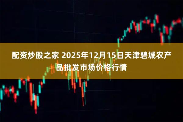 配资炒股之家 2025年12月15日天津碧城农产品批发市场价格行情
