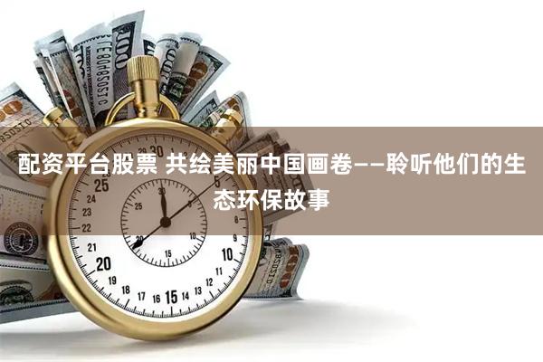 配资平台股票 共绘美丽中国画卷——聆听他们的生态环保故事