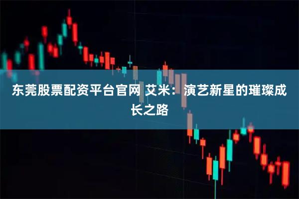 东莞股票配资平台官网 艾米：演艺新星的璀璨成长之路
